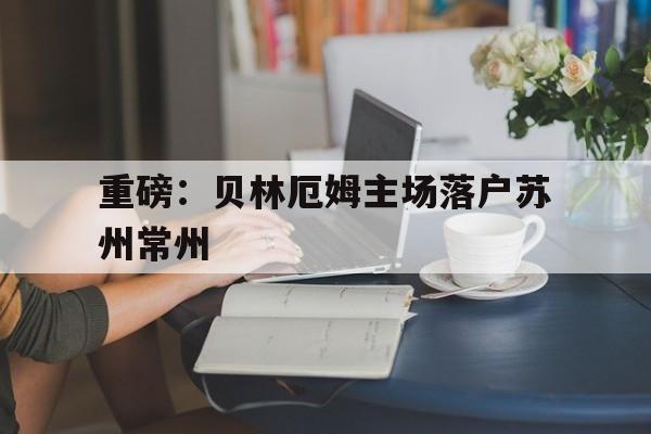重磅:贝林厄姆主场落户苏州常州的简单介绍 重磅:贝林厄姆主场落户苏州常州的简单介绍